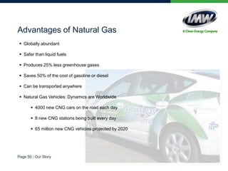  Globally abundant
 Safer than liquid fuels
 Produces 25% less greenhouse gases
 Saves 50% of the cost of gasoline or diesel
 Can be transported anywhere
 Natural Gas Vehicles: Dynamics are Worldwide
 4000 new CNG cars on the road each day
 8 new CNG stations being built every day
 65 million new CNG vehicles projected by 2020
Advantages of Natural Gas
Page 50 | Our Story
 