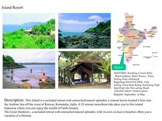 Island Resort ,[object Object],Karwar,[object Object],Activities: Kayaking, Coracle Rides , Watch dolphins, Water Scooter , Water Surfing, Rock climbing & Rappelling, BANANA RIDE, Tube Surfing, Power Boat Riding, Snorkeling, High Speed boat ride, Para sailing, Beach volleyball, Indoor/ Outdoor games,[object Object],Season: September  to May,[object Object],Description: This Island is a secluded retreat with untouched natural splendor, a remote haven located 4 kms into the Arabian Sea off the coast of Karwar, Karnataka, India. A 20 minute motorboat ride takes you to this island hideaway where you can enjoy the wealth of God&apos;s bounty.,[object Object],The Great Outdoors , a secluded retreat with untouched natural splendor, with its own exclusive beaches offers you a vacation of a lifetime. ,[object Object]