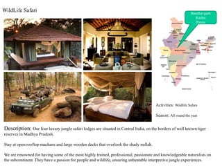 WildLife Safari ,[object Object],Bandhavgarh,[object Object],Kanha,[object Object],Panna,[object Object],Activities: Wildlife Safars ,[object Object],Season: All round the year,[object Object],Description: Our four luxury jungle safari lodges are situated in Central India, on the borders of well known tiger reserves in Madhya Pradesh.  ,[object Object],Stay at open rooftop machans and large wooden decks that overlook the shady nullah.,[object Object],We are renowned for having some of the most highly trained, professional, passionate and knowledgeable naturalists on the subcontinent. They have a passion for people and wildlife, ensuring unbeatable interpretive jungle experiences.,[object Object]