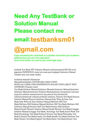 Need Any TestBank or
Solution Manual
Please contact me
email:testbanksm01
@gmail.com
If you are looking for a test bank or a solution manual for your academic
textbook then you are in the right place
most of the books can send to your email right away
testbank Test Bank PPT Solution Manual solutionsmanual SM TB sm tb
papertest PAPERTEST exam test exam quit testpaper Instructor Manual
Teacher note case study studies
#solution manual#,#Instructor
Manual##testbank#,#TESTBANK#,#SOLUTION
MANUAL#,#SM#,#TB#,#PAPERTEST#,#EXAM TEST#,#QUIT TEST
ANSWER#,#Teacher note#
Test Bank,Solution Manual,Solutions Manuals,Instructor Manual,Instructor
Solutions Manual,Instructor Solution Manual,practice test,practice tests,test
prep,free solution manual,answers key,answer keys,homework
solutions,homework solution,textbook solutions, Pearson Test Bank,Pearson
Solution Manual,Pearson Solutions Manual,John Wiley & Sons Test
Bank,John Wiley & Sons Solution Manual,McGraw-Hill Test
Bank,McGraw-Hill Solution Manual,McGraw Hill Test Bank,McGraw Hill
Solutions Manual,Prentice Hall Test Bank,Prentice Hall Solution
Manual,South-Western Solution Manual,South-Western Test Bank,Cengage
Solution Manual,Cengage Test Bank, Sociology Test Bank,Social Work Test
Bank,Psychology Test Bank,Political Science Test Bank,Philosophy Test
Bank,Criminal Test Bank,Family Test Bank,Health Test Bank,Nutrition Test
Bank,Theatre Test Bank,English Test Bank,Music Test Bank,History Test
 