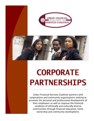 CORPORATE
PARTNERSHIPS
   Urban Financial Services Coalition partners with
corporations and community organizations seeking to
promote the personal and professional development of
   their employees as well as improve the financial
     condition of ethnically and culturally diverse
   communities through financial education, home
       ownership and community development.
 
