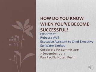 HOW DO YOU KNOW
WHEN YOU’VE BECOME
SUCCESSFUL?
PRESENTED BY

Rebecca Wall
Executive Assistant to Chief Executive
SunWater Limited
Corporate PA Summit 2011
7 December 2011
Pan Pacific Hotel, Perth

 