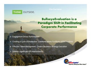 FOR PARTNERS




                                  BullseyeEvaluation is a
                                Paradigm Shif in Facilitating
                                    di    Shift i   ili i
                                  Corporate Performance

 Engagement Drives Performance

 Creating a Cycle of Productive Communications Facilitates HCM Practices

 Effective Talent Management Creates Business Strategy Execution

 Delivers significant KPI improvements
 