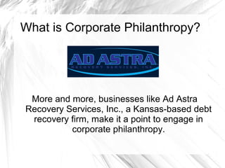 What is Corporate Philanthropy?

More and more, businesses like Ad Astra
Recovery Services, Inc., a Kansas-based debt
recovery firm, make it a point to engage in
corporate philanthropy.

 