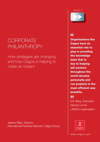 CORPORATE
                                              “
                                              Organisations like
                                              Cegos have an
PHILANTHROPY                                  essential role to
                                              play in providing
                                              the knowledge
How strategies are changing
                                              base that is
and how Cegos is helping to                   key to helping
make an impact                                aid workers
                                              throughout the
                                              world develop
                                              personally and
                                              run projects in the
                                              most efﬁcient way
                                              possible.


                                              ”
                                              Eric Berg, Executive
                                              Director of the
                                              LINGOs organisation.




Jeremy Blain, Director,
International Partners Network, Cegos Group                     1
 