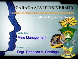 CARAGA STATE UNIVERSITY
College of Engineering and Information Technology
Mining Engineering Program
MNG 106
Mine Management
Instructor
Engr. Rebecca A. Santiago
 