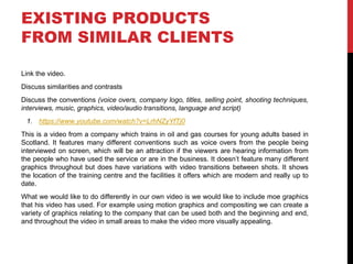EXISTING PRODUCTS
FROM SIMILAR CLIENTS
Link the video.
Discuss similarities and contrasts
Discuss the conventions (voice overs, company logo, titles, selling point, shooting techniques,
interviews, music, graphics, video/audio transitions, language and script)
1. https://www.youtube.com/watch?v=LrhNZyYfTj0
This is a video from a company which trains in oil and gas courses for young adults based in
Scotland. It features many different conventions such as voice overs from the people being
interviewed on screen, which will be an attraction if the viewers are hearing information from
the people who have used the service or are in the business. It doesn’t feature many different
graphics throughout but does have variations with video transitions between shots. It shows
the location of the training centre and the facilities it offers which are modern and really up to
date.
What we would like to do differently in our own video is we would like to include moe graphics
that his video has used. For example using motion graphics and compositing we can create a
variety of graphics relating to the company that can be used both and the beginning and end,
and throughout the video in small areas to make the video more visually appealing.
 