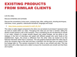 EXISTING PRODUCTS
FROM SIMILAR CLIENTS
Link the video.
Discuss similarities and contrasts
Discuss the conventions (voice overs, company logo, titles, selling point, shooting techniques,
interviews, music, graphics, video/audio transitions, language and script)
1. https://www.youtube.com/watch?v=zl4Z_Df_FbY
This video is really staged compared to the other one we looked at and doesn’t represent what
we want to create within our video. Throughout the video we can hear a narrator, telling the
stories of each person’s role in this company. This is something we are not planning to include
in our video, instead of a single narrator played over edited footage, we are going to use
dialogue in the form of interviews and speak with different people who work/ study at the
establishment. Again, this shows a difference from the other video we looked at as that
featured interviews rather than a voiceover. The only graphics featured within the video was to
show the company logo at the start and then a transition into the logo from an aspect of the
live footage later on. The camera movement in this video is very smooth and slow. This has
been done with a libec tripod and a slider to ensure the movements are smooth and that there
are no jerks.
 
