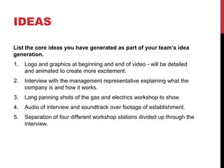 IDEAS
List the core ideas you have generated as part of your team’s idea
generation.
1. Logo and graphics at beginning and end of video - will be detailed
and animated to create more excitement.
2. Interview with the management representative explaining what the
company is and how it works.
3. Long panning shots of the gas and electrics workshop to show.
4. Audio of interview and soundtrack over footage of establishment.
5. Separation of four different workshop stations divided up through the
interview.
 