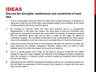 IDEAS
Discuss the strengths, weaknesses and constraints of each
idea
1. This is a strong idea as this will make the video more visually interesting. A weakness of
doing this is that the rest of the video could possibly appear more simplistic as the same
complex graphics will not be used throughout.
2. By including an interview within the video from someone who is a management
representative, it will mean that viewers are more likely to trust the information they
gather as it’s coming from someone who works within the industry. A weakness would be
that the information given may not be clear or could be too vague for clients to
understand properly. The constraint for this idea is that a professional from the business
may not be available to record an interview at a suitable time or in the time frame given.
3. Using long smooth panning shots of the workshops will allow the audience to clearly see
what resources the company possesses. However without close up shots of more
detailed areas, the video may appear boring and very repetitive.
4. This is a strong aspect of the video as the audio is going to compliment the edited
footage to keep the viewer engaged and listening to the dialogue throughout explaining
what the company is. However simply someone speaking throughout could become
boring to the viewer.
5. Separating the four different workspaces throughout will act as a successful decision as
this will make the explanation of the company much clearer to a viewer who has never
heard of them before.
 