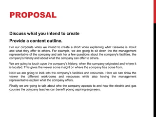 PROPOSAL
Discuss what you intend to create
Provide a content outline.
For our corporate video we intend to create a short video explaining what Gaswise is about
and what they offer to others. For example, we are going to sit down the the management
representative of the company and ask her a few questions about the company's facilities, the
company's history and about what the company can offer to others.
We are going to touch upon the company’s history, when the company originated and where it
is located. This gives the viewer some insight on where the company has come from.
Next we are going to look into the company’s facilities and resources. Here we can show the
viewer the different workrooms and resources while also having the management
representative explain what the company offers.
Finally we are going to talk about who the company appeals to and how the electric and gas
courses the company teaches can benefit young aspiring engineers.
 