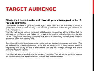 TARGET AUDIENCE
Who is the intended audience? How will your video appeal to them?
Provide examples.
The intended audience is generally males, aged 18 and over, who are interested in gaining a
qualification in this specific industry. This includes qualifications within the gas, electrics, oil
and water sectors.
The video will appeal to them because it will show and demonstrate all the facilities that the
business has to offer and how it’s laid out, as well as information on the business and the way
it’s ran. This gives a clear insight onto the work ethic that the training centre follows and what
results can come from training here.
Our video will be distributed onto social media such as facebook, instagram and twitter. This
will be beneficial for the company and people who are interested in studying gas and electrical
engineering and taking on one of the courses can see this through hashtags and similar
accounts they have viewed.
The video will also be posted onto the company’s website. This will be the first thing viewers
will see which will have a positive impact on their view on the company.
 