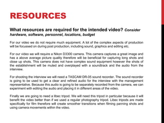 RESOURCES
What resources are required for the intended video? Consider
hardware, software, personnel, locations, budget
For our video we do not require much equipment. A lot of the complex aspects of production
will be focussed on during post production, including sound, graphics and editing etc.
For our video we will require a Nikon D3300 camera. This camera captures a great image and
has a above average picture quality therefore will be beneficial for capturing long shots and
close up shots. This camera does not have complex sound equipment however the shots of
the establishment will be muted and overplayed with a soundtrack and the audio from the
interview.
For shooting the interview we will need a TASCAM DR-05 sound recorder. The sound recorder
is going to be used to get a clear and refined audio for the interview with the management
representative. Because this audio is going to be separately recorded from the camera, we can
experiment with editing the audio and placing it in different areas of the video.
Finally we are going to need a libec tripod. We will need this tripod in particular because it will
benefit the video better than if we used a regular photography tripod. Libec tripods are made
specifically for film therefore will create smoother transitions when filming panning shots and
using camera movements within the video.
 
