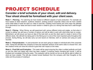PROJECT SCHEDULE
Consider a brief schedule of your shoot, edit and delivery.
Your shoot should be formalised with your client soon.
Week 1 - Planning - For planning we have looked at different aspects of post production. For example we
have looked at client research, audience research, existing product/ corporate videos and we have created
some initial ideas of what we want our video to look like. Creating mood boards and mind maps has allowed
us to deconstruct our ideas and look at each section in detail to give us a strong final idea that is well thought
through.
Week 2 - Filming - When filming, we will experiment with various different shots and angles, so that when it
comes to editing, we will have a number of options and will be able to work with what looks best on screen.
Beforehand, we will ensure we have an idea of the look both us and the client want to create in terms of the
different shots. We will both be taking part in the filming as it is one of the most important parts throughout the
process. During filming, we will also carry out and record an interview, both on camera and using an audio
recorder.
Week 3 - Post-production - In post production we are each going to create an individual edit of the corporate
video. Doing this will allow the company to have two separate versions of the same video to choose from, and
two creative minds can have the chance to give their own impact on the video.
Week 4 - Final Edit and Evaluation - This week will be spent ensuring the video is edited perfectly and both
us and the client are happy with what has been created. If anything needs changing last minute, it will be
finalised and completed during this week. The evaluation will be carried out too as we will be able to reflect on
what we have created. This will also include honest feedback from the company with their thoughts on the
video and the process of creating it.
 