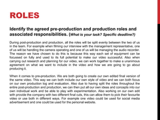 ROLES
Identify the agreed pre-production and production roles and
associated responsibilities. (What is your task? Specific deadline?)
During post-production and production, all the roles will be split evenly between the two of us
in the team. For example when filming our interview with the management representative, one
of us will be handling the camera operating and one of us will be managing the audio recorder.
The reason we have chosen to do this is because this way each set of equipment can be
focussed on fully and used to its full potential to make our video successful. Also when
carrying out research and planning for our video, we can work together to make a unanimous
agreement on what we want to include in the video and how we are going to go about
producing it.
When it comes to pre-production. We are both going to create our own edited final version of
the same video. This way we can both include our own style of video and we can both focus
on our own production log and evaluation. Also due to having split the roles throughout the
entire post-production and production, we can then put all our own ideas and concepts into our
own individual work and be able to play with experimentation. Also working on our own edit
with provide the company with two different final cuts, this can allow them to pick their favourite
video or use both in different ways. For example one video could be used for social media
advertisement and one could be used for the personal website.
 