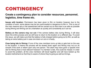 CONTINGENCY
Create a contingency plan to consider resources, personnel,
logistics, time frame etc.
Issues with location: Permission has been given to film on location however due to the
condition of work, some places may be too overcrowded or dangerous to film in. This is one of
the main reasons why a risk assessment will be carried out so that crew is as safe as possible
during filming and filming can be undertaken as quickly and consistently as it can be.
Battery on the camera may run out: If the camera battery dies during filming, it will slow
down the entire process and we will have to return to the location on a different day. To avoid
this issue, we will make sure that the battery is fully charged before going out to film, as well as
taking an extra battery just in case one does run out or is faulty.
Crew being late to filming: If one of the crew members turns up late or gets lost on the way
to the location, it means the process will be slowed down again and filming may not run as
smooth if the work is reliant upon only one person. The client may have given a specific time
slot for filming that is most relevant however if a member is late, this could be missed. In order
to avoid this problem, all the crew members will travel together and will have looked up the
location beforehand so that they’re aware of where they’re going as well as timings.
 