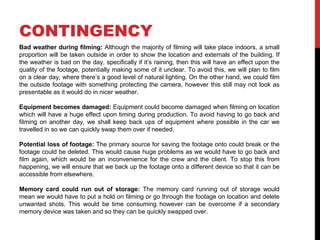 CONTINGENCY
Bad weather during filming: Although the majority of filming will take place indoors, a small
proportion will be taken outside in order to show the location and externals of the building. If
the weather is bad on the day, specifically if it’s raining, then this will have an effect upon the
quality of the footage, potentially making some of it unclear. To avoid this, we will plan to film
on a clear day, where there’s a good level of natural lighting. On the other hand, we could film
the outside footage with something protecting the camera, however this still may not look as
presentable as it would do in nicer weather.
Equipment becomes damaged: Equipment could become damaged when filming on location
which will have a huge effect upon timing during production. To avoid having to go back and
filming on another day, we shall keep back ups of equipment where possible in the car we
travelled in so we can quickly swap them over if needed.
Potential loss of footage: The primary source for saving the footage onto could break or the
footage could be deleted. This would cause huge problems as we would have to go back and
film again, which would be an inconvenience for the crew and the client. To stop this from
happening, we will ensure that we back up the footage onto a different device so that it can be
accessible from elsewhere.
Memory card could run out of storage: The memory card running out of storage would
mean we would have to put a hold on filming or go through the footage on location and delete
unwanted shots. This would be time consuming however can be overcome if a secondary
memory device was taken and so they can be quickly swapped over.
 