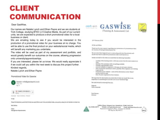 CLIENT
COMMUNICATION
Dear GasWise,
Our names are Natalie Lynch and Ethan Payne and we are students at
York College, studying BTEC L3 Creative Media. As part of our current
units, we are expected to produce a short promotional video for a local
business or client.
We are emailing today to see if you would be interested in the
production of a promotional video for your business at no charge. You
will be able to use the final product on your website/social media, which
will benefit any marketing you undertake.
The video will be used as part of my assessment and portfolio, and
would greatly benefit our outcomes on the course, allowing progression
onto university/apprenticeships.
If you are interested, please let us know. We would really appreciate it
if we could call you within the next week to discuss this project further.
Kindest regards,
Natalie Lynch and Ethan Payne
 