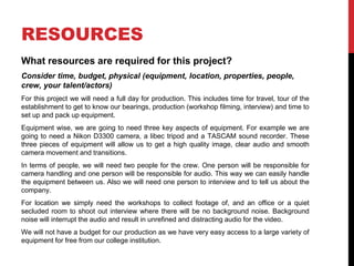 RESOURCES
What resources are required for this project?
Consider time, budget, physical (equipment, location, properties, people,
crew, your talent/actors)
For this project we will need a full day for production. This includes time for travel, tour of the
establishment to get to know our bearings, production (workshop filming, interview) and time to
set up and pack up equipment.
Equipment wise, we are going to need three key aspects of equipment. For example we are
going to need a Nikon D3300 camera, a libec tripod and a TASCAM sound recorder. These
three pieces of equipment will allow us to get a high quality image, clear audio and smooth
camera movement and transitions.
In terms of people, we will need two people for the crew. One person will be responsible for
camera handling and one person will be responsible for audio. This way we can easily handle
the equipment between us. Also we will need one person to interview and to tell us about the
company.
For location we simply need the workshops to collect footage of, and an office or a quiet
secluded room to shoot out interview where there will be no background noise. Background
noise will interrupt the audio and result in unrefined and distracting audio for the video.
We will not have a budget for our production as we have very easy access to a large variety of
equipment for free from our college institution.
 
