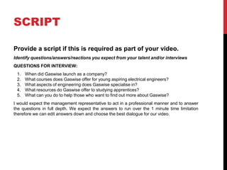 SCRIPT
Provide a script if this is required as part of your video.
Identify questions/answers/reactions you expect from your talent and/or interviews
QUESTIONS FOR INTERVIEW:
1. When did Gaswise launch as a company?
2. What courses does Gaswise offer for young aspiring electrical engineers?
3. What aspects of engineering does Gaswise specialise in?
4. What resources do Gaswise offer to studying apprentices?
5. What can you do to help those who want to find out more about Gaswise?
I would expect the management representative to act in a professional manner and to answer
the questions in full depth. We expect the answers to run over the 1 minute time limitation
therefore we can edit answers down and choose the best dialogue for our video.
 