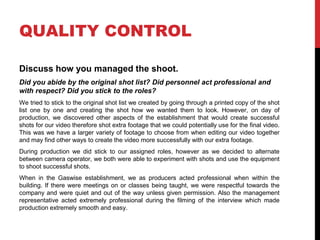 QUALITY CONTROL
Discuss how you managed the shoot.
Did you abide by the original shot list? Did personnel act professional and
with respect? Did you stick to the roles?
We tried to stick to the original shot list we created by going through a printed copy of the shot
list one by one and creating the shot how we wanted them to look. However, on day of
production, we discovered other aspects of the establishment that would create successful
shots for our video therefore shot extra footage that we could potentially use for the final video.
This was we have a larger variety of footage to choose from when editing our video together
and may find other ways to create the video more successfully with our extra footage.
During production we did stick to our assigned roles, however as we decided to alternate
between camera operator, we both were able to experiment with shots and use the equipment
to shoot successful shots.
When in the Gaswise establishment, we as producers acted professional when within the
building. If there were meetings on or classes being taught, we were respectful towards the
company and were quiet and out of the way unless given permission. Also the management
representative acted extremely professional during the filming of the interview which made
production extremely smooth and easy.
 