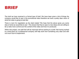 BRIEF
The brief we have received is a formal type of brief. We have been given a list of things the
company would like to see in the promotional video therefore we have a pretty clear vision of
what the video is going to look like.
There is room for negotiation as the client stated “We hope that the above gives you some
idea of what we would like to see”. This shows that they’re open to new ideas and are willing to
let us take more control over the content of the video and how it is produced.
Within this project, one skill that will be improved will be working to a brief. Not having worked
to a brief given by a professional company will help work from something very clear and with
not much room to experiment.
 