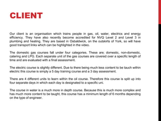 CLIENT
Our client is an organisation which trains people in gas, oil, water, electrics and energy
efficiency. They have also recently become accredited for NVQ Level 2 and Level 3 in
plumbing and heating. They are based in Osbaldwick, on the outskirts of York, so will have
good transport links which can be highlighted in the video.
The domestic gas courses fall under four categories. These are; domestic, non-domestic,
catering and LPG. Each separate unit of the gas courses are covered over a specific length of
time and are evaluated with a final assessment.
The electric course is slightly different. Due to there being much less content to be tauch within
electric this course is simply a 5 day training course and a 3 day assessment.
There are 4 different units to learn within the oil course. Therefore this course is split up into
four separate days in which each day is designated to a specific uni.
The course in water is a much more in depth course. Because this is much more complex and
has much more content to be taught, this course has a minimum length of 6 months depending
on the type of engineer.
 
