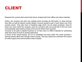 CLIENT
Research the current client and/or their brand. Analyse both their offline and online materials
Online, the company has their own website which provides all information on what services
they offer as well as relevant contact details if anyone wanted to get in touch about one of the
courses shown. They also have a Facebook page which can be easily accessed, more for
those who have heard the company name for someone else and would like to find out more
and potentially read existing reviews of the service others have received.
It proves to be quite a popular business so no they have no offline materials for advertising
other than word of mouth to spread awareness.
In terms of the actual training, all of it is completed and done within the onsite premises /
training centres rather than through online courses. This way it gives the customers the chance
for extra support and communication where needed.
 