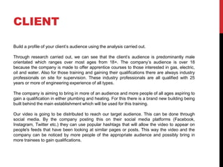 CLIENT
Build a profile of your client’s audience using the analysis carried out.
Through research carried out, we can see that the client’s audience is predominantly male
orientated which ranges over most ages from 18+. The company’s audience is over 18
because the company is made to offer apprentice courses to those interested in gas, electric,
oil and water. Also for those training and gaining their qualifications there are always industry
professionals on site for supervision. These industry professionals are all qualified with 25
years or more of engineering experience of all types.
The company is aiming to bring in more of an audience and more people of all ages aspiring to
gain a qualification in either plumbing and heating. For this there is a brand new building being
built behind the main establishment which will be used for this training.
Our video is going to be distributed to reach our target audience. This can be done through
social media. By the company posting this on their social media platforms (Facebook,
Instagram, Twitter etc.) they can use popular hashtags that will allow the video to appear on
people's feeds that have been looking at similar pages or posts. This way the video and the
company can be noticed by more people of the appropriate audience and possibly bring in
more trainees to gain qualifications.
 