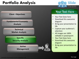 Portfolio Analysis

                                                               Your Text Here
             Client Objectives
                                                            • Your Text Goes here
                                                            • Download this awesome
         Fundamental Economic                                 diagram
               Analysis                                     • Bring your presentation to
                                                              life
                                                            • Capture your audience’s
                   Technical
                                                              attention
                 Market Analysis
                                                            • All images are 100%
                                                              editable in powerpoint
                      Specific                              • Your Text Goes here
                  Security Analysis                         • Download this awesome
                                                              diagram
                                                            • Bring your presentation to
                           Active                             life
                                           Your Portfolio
                         Management


Unlimited downloads at www.slideteam.net                                         Your Logo
 