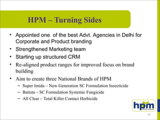 HPM – Turning Sides
• Appointed one of the best Advt. Agencies in Delhi for
Corporate and Product branding
• Strengthened Marketing team
• Starting up structured CRM
• Re-aligned product ranges for improved focus on brand
building
• Aim to create three National Brands of HPM
– Super Imida – New Generation SC Formulation Insecticide
– Batista – SC Formulation Systemic Fungicide
– All Clear – Total Killer Contact Herbicide
20
 