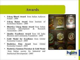 Awards
• Udyog Bharti Award from Indian Achiever
Forum - 2004
• Udyog Ratan Award from Institute of
Economics Studies - 2005
• Bhartiya Udyog Ratan Award from Indian
Economic Development & Research
Association - 2005
• Quality Excellence Award from All India
Business and Community Foundation - 2005
• Gold Medal for Excellence from Global
Economic Council - 2005
• Rashtriya Ekta Award from Global
Economic Council - 2005
• Rashtriya Samman Puraskar & Gold Medal
from Indian society for Industrial and
Intellectual Development - 2005
4
 