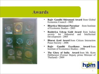 Awards
• Rajiv Gandhi Shiromani Award from Global
Economic Council - 2005
• Bhartiya Shiromani Puraskar from Institute
of Economic Studies - 2005
• Rashtriya Udyog Gold Award from Indian
society for Industrial and Intellectual
Development - 2005
• Bharat Jyoti Award from Citizen Interaction
Peace Society - 2006
• Rajiv Gandhi Excellence Award from
Institute of Economics Studies - 2006
• The Glory of India Award from Mr. Korn
Dabbaransi (Former Deputy prime Minister of
Thailand) - 2009
5
 