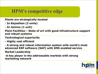 Plants are strategically located
- In Rajasthan (2 units)
- In Jammu (1 unit)
Plant Facilities – State of art with good infrastructure support
and robust systems
Technological superiority
- Highly cost efficient
- A strong and robust information system with world’s most
advanced ERP software (SAP) with SMS enabled service
Market Leadership
-A key player in the addressable markets with strong
marketing network
HPM’s competitive edge
6
 