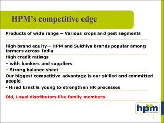 Products of wide range – Various crops and pest segments
High brand equity – HPM and Sukhiya brands popular among
farmers across India
High credit ratings
– with bankers and suppliers
– Strong balance sheet
Our biggest competitive advantage is our skilled and committed
people
- Hired Ernst & young to strengthen HR processes
Old, Loyal distributors like family members
HPM’s competitive edge
7
 