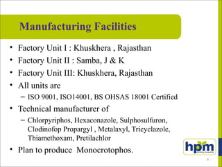 Manufacturing Facilities
• Factory Unit I : Khuskhera , Rajasthan
• Factory Unit II : Samba, J & K
• Factory Unit III: Khuskhera, Rajasthan
• All units are
– ISO 9001, ISO14001, BS OHSAS 18001 Certified
• Technical manufacturer of
– Chlorpyriphos, Hexaconazole, Sulphosulfuron,
Clodinofop Propargyl , Metalaxyl, Tricyclazole,
Thiamethoxam, Pretilachlor
• Plan to produce Monocrotophos.
9
 