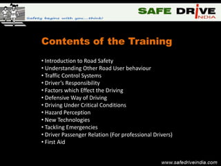 Contents of the Training
• Introduction to Road Safety
• Understanding Other Road User behaviour
• Traffic Control Systems
• Driver’s Responsibility
• Factors which Effect the Driving
• Defensive Way of Driving
• Driving Under Critical Conditions
• Hazard Perception
• New Technologies
• Tackling Emergencies
• Driver Passenger Relation (For professional Drivers)
• First Aid
 