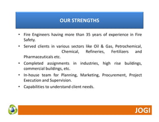 OUR STRENGTHS 
• Fire Engineers having more than 35 years of experience in Fire 
Safety. 
• Served clients in various sectors like Oil & Gas, Petrochemical, 
Chemical, Refineries, Fertilizers and 
Pharmaceuticals etc. 
• Completed assignments in industries, high rise buildings, 
commercial buildings, etc. 
• In‐house team for Planning, Marketing, Procurement, Project 
Execution and Supervision. 
• Capabilities to understand client needs. 
 