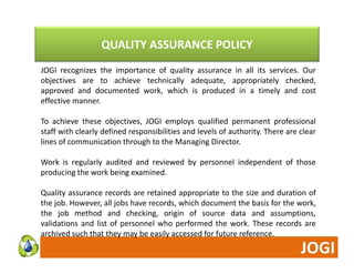 QUALITY ASSURANCE POLICY 
JOGI recognizes the importance of quality assurance in all its services. Our 
objectives are to achieve technically adequate, appropriately checked, 
approved and documented work, which is produced in a timely and cost 
effective manner. 
To achieve these objectives, JOGI employs qualified permanent professional 
staff with clearly defined responsibilities and levels of authority. There are clear 
lines of communication through to the Managing Director. 
Work is regularly audited and reviewed by personnel independent of those 
producing the work being examined. 
Quality assurance records are retained appropriate to the size and duration of 
the job. However, all jobs have records, which document the basis for the work, 
the job method and checking, origin of source data and assumptions, 
validations and list of personnel who performed the work. These records are 
archived such that they may be easily accessed for future reference. 
 