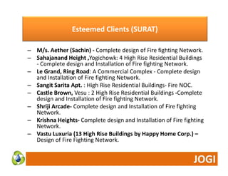 Esteemed Clients ( SURAT) 
) 
– M/s. Aether (Sachin) ‐ Complete design of Fire fighting Network. 
– Sahajanand Height ,Yogichowk: 4 High Rise Residential Buildings 
‐ Complete design and Installation of Fire fighting Network. 
– Le Grand, Ring Road: A Commercial Complex ‐ Complete design 
and Installation of Fire fighting Network. 
– Sangit Sarita Apt. : High Rise Residential Buildings‐ Fire NOC. 
– Castle Brown, Vesu : 2 High Rise Residential Buildings ‐Complete 
design and Installation of Fire fighting Network. 
– Shriji Arcade‐ Complete design and Installation of Fire fighting 
Network. 
– Krishna Heights‐ Complete design and Installation of Fire fighting 
Network. 
– Vastu Luxuria (13 High Rise Buildings by Happy Home Corp.) – 
Design of Fire Fighting Network. 
 