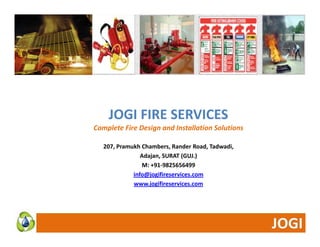 JOGI FIRE SERVICES 
Complete Fire Design and Installation Solutions 
207, Pramukh Chambers, Rander Road, Tadwadi, 
Adajan, SURAT (GUJ.) 
M: +91‐9825656499 
info@jogifireservices.com 
www.jogifireservices.com 
