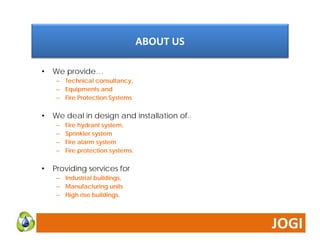 ABOUT US 
• We provide… 
– Technical consultancy, 
– Equipments and 
– Fire Protection Systems 
• We deal in design and installation of.. 
– Fire hydrant system, 
– Sprinkler system 
– Fire alarm system 
– Fire protection systems. 
• Providing services for 
– Industrial buildings, 
– Manufacturing units 
– High rise buildings. 
 