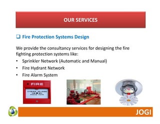 OUR SERVICES 
 Fire Protection Systems Design 
We provide the consultancy services for designing the fire 
fighting protection systems like: 
• Sprinkler Network (Automatic and Manual) 
• Fire Hydrant Network 
• Fire Alarm System 
 