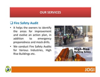 OUR SERVICES 
Fire Safety Audit 
• It helps the owners to identify 
the areas for improvement 
and evolve an action plan, in 
addition to emergency 
preparedness and mock drills. 
• We conduct Fire Safety Audits 
for Various Industries, High 
Rise Buildings etc. 
 
