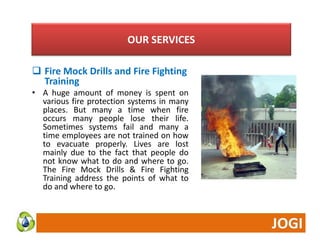 OUR SERVICES 
 Fire Mock Drills and Fire Fighting 
Training 
• A huge amount of money is spent on 
various fire protection systems in many 
places. But many a time when fire 
occurs many people lose their life. 
Sometimes systems fail and many a 
time employees are not trained on how 
to evacuate properly. Lives are lost 
mainly due to the fact that people do 
not know what to do and where to go. 
The Fire Mock Drills & Fire Fighting 
Training address the points of what to 
do and where to go. 
 