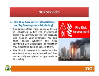 OUR SERVICES 
 Fire Risk Assessment (Qualitative 
and by Consequence Modeling) 
• Fire is one of the major cause of losses 
in industries. A fire risk assessment 
helps you identify all the fire hazards 
and risks in your premises. You can 
then decide whether any risks 
identified are acceptable or whether 
you need to reduce or control them. 
• Fire Risk Assessment is carried out by 
our team who is experienced and has 
successfully completed assignments in 
fire safety. 
 