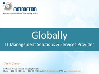 Globally 
IT Management Solutions & Services Provider 
Get in Touch: 
574 Newark Avenue, Suite 210, Jersey City, NJ 07306 
Phone: +1 (201) 377-3150 | Fax: +1 (201) 377-3150 | Email: info@metaoption.com| Visit us: www.metaoption.com 
 