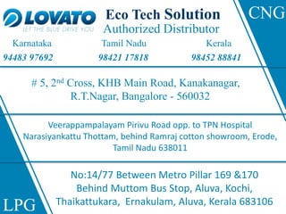 Authorized Distributor
# 5, 2nd Cross, KHB Main Road, Kanakanagar,
R.T.Nagar, Bangalore - 560032
Veerappampalayam Pirivu Road opp. to TPN Hospital
Narasiyankattu Thottam, behind Ramraj cotton showroom, Erode,
Tamil Nadu 638011
No:14/77 Between Metro Pillar 169 &170
Behind Muttom Bus Stop, Aluva, Kochi,
Thaikattukara, Ernakulam, Aluva, Kerala 683106
Eco Tech Solution
Karnataka Tamil Nadu Kerala
94483 97692 98421 17818 98452 88841
LPG
CNG
 