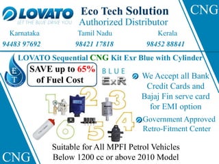 Eco Tech Solution
Authorized Distributor
Karnataka Tamil Nadu Kerala
94483 97692 98421 17818 98452 88841
LOVATO Sequential CNG Kit Exr Blue with Cylinder
Suitable for All MPFI Petrol Vehicles
Below 1200 cc or above 2010 Model
We Accept all Bank
Credit Cards and
Bajaj Fin serve card
for EMI option
Government Approved
Retro-Fitment Center
SAVE up to 65%
of Fuel Cost
CNG
CNG
 