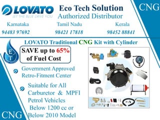 Authorized Distributor
Eco Tech Solution
Karnataka Tamil Nadu Kerala
94483 97692 98421 17818 98452 88841
LOVATO Traditional CNG Kit with Cylinder
SAVE up to 65%
of Fuel Cost
Government Approved
Retro-Fitment Center
Suitable for All
Carburetor & MPFI
Petrol Vehicles
Below 1200 cc or
Below 2010 Model
CNG
CNG
 